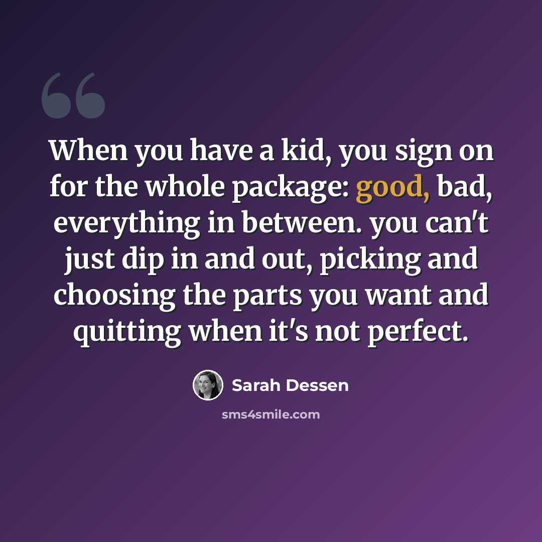 “When you have a kid, you sign on for the whole package: good, bad, everything in between. you can't just dip in and out, picking and choosing the parts you want and quitting when it's not perfect.” quote by Sarah Dessen