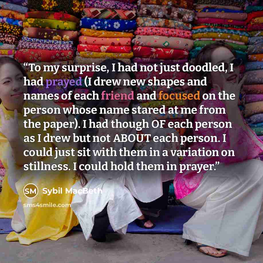 “To my surprise, I had not just doodled, I had prayed (I drew new shapes and names of each friend and focused on the person whose name stared at me from the paper). I had though OF each person as I drew but not ABOUT each person. I could just sit with them in a variation on stillness. I could hold…” quote by Sybil MacBeth