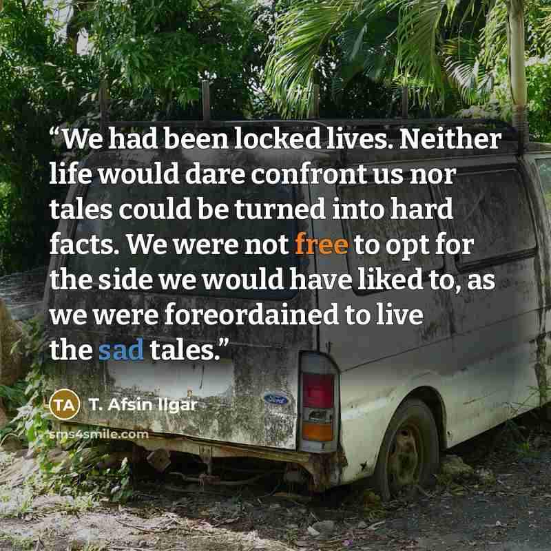 “We had been locked lives. Neither life would dare confront us nor tales could be turned into hard facts. We were not free to opt for the side we would have liked to, as we were foreordained to live the sad tales.” quote by T. Afsin Ilgar