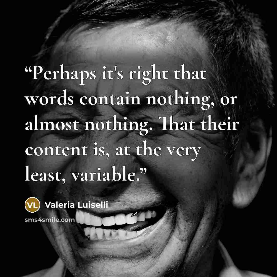 “Perhaps it's right that words contain nothing, or almost nothing. That their content is, at the very least, variable.” quote by Valeria Luiselli