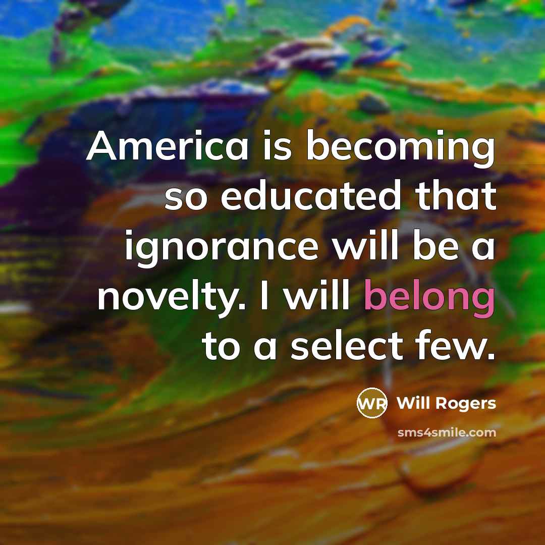 “America is becoming so educated that ignorance will be a novelty. I will belong to a select few.” quote by Will Rogers
