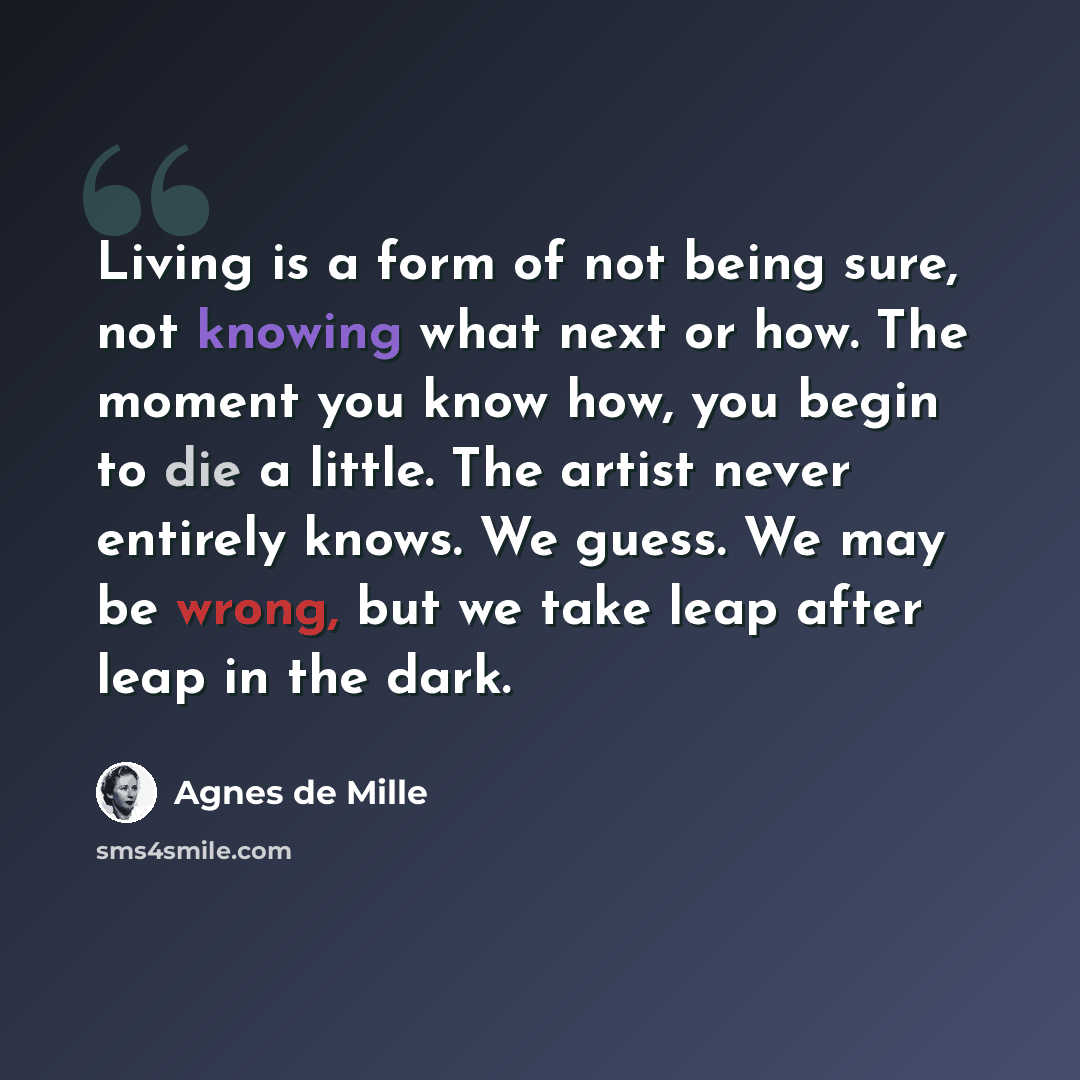 “Living is a form of not being sure, not knowing what next or how. The moment you know how, you begin to die a little. The artist never entirely knows. We guess. We may be wrong, but we take leap after leap in the dark.” quote by Agnes de Mille