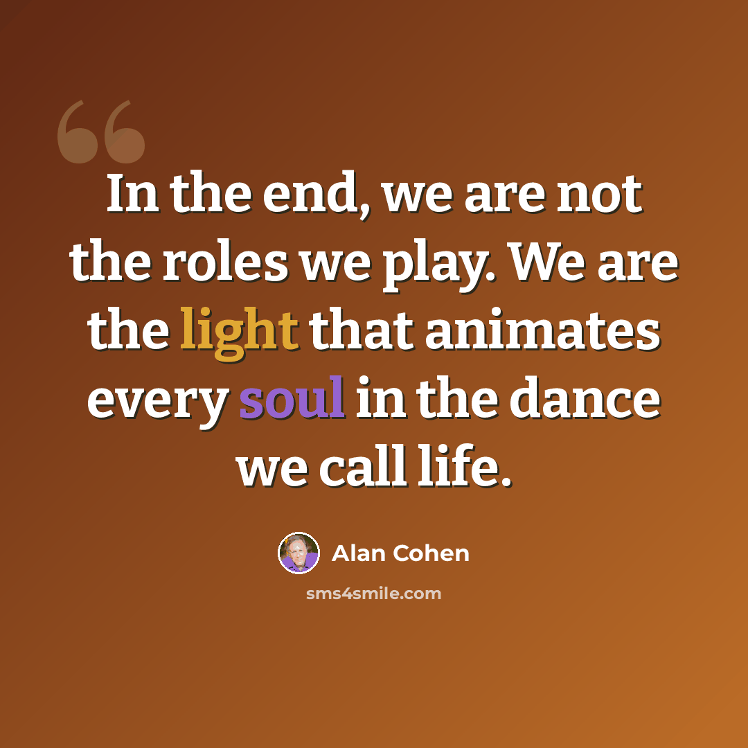 “In the end, we are not the roles we play. We are the light that animates every soul in the dance we call life.” quote by Alan Cohen