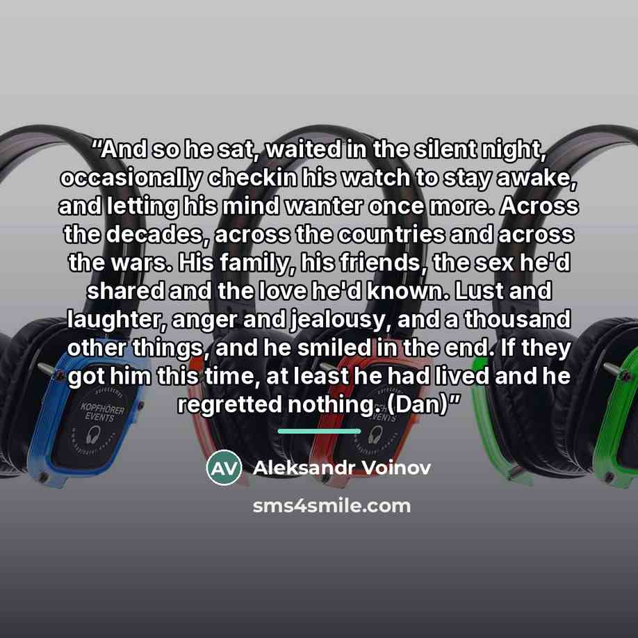 “And so he sat, waited in the silent night, occasionally checkin his watch to stay awake, and letting his mind wanter once more. Across the decades, across the countries and across the wars. His family, his friends, the sex he'd shared and the love he'd known. Lust and laughter, anger and jealousy…” quote by Aleksandr Voinov