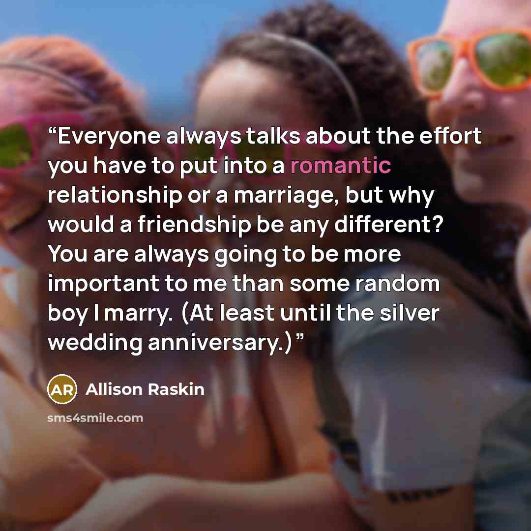 “Everyone always talks about the effort you have to put into a romantic relationship or a marriage, but why would a friendship be any different? You are always going to be more important to me than some random boy I marry. (At least until the silver wedding anniversary.)” quote by Allison Raskin