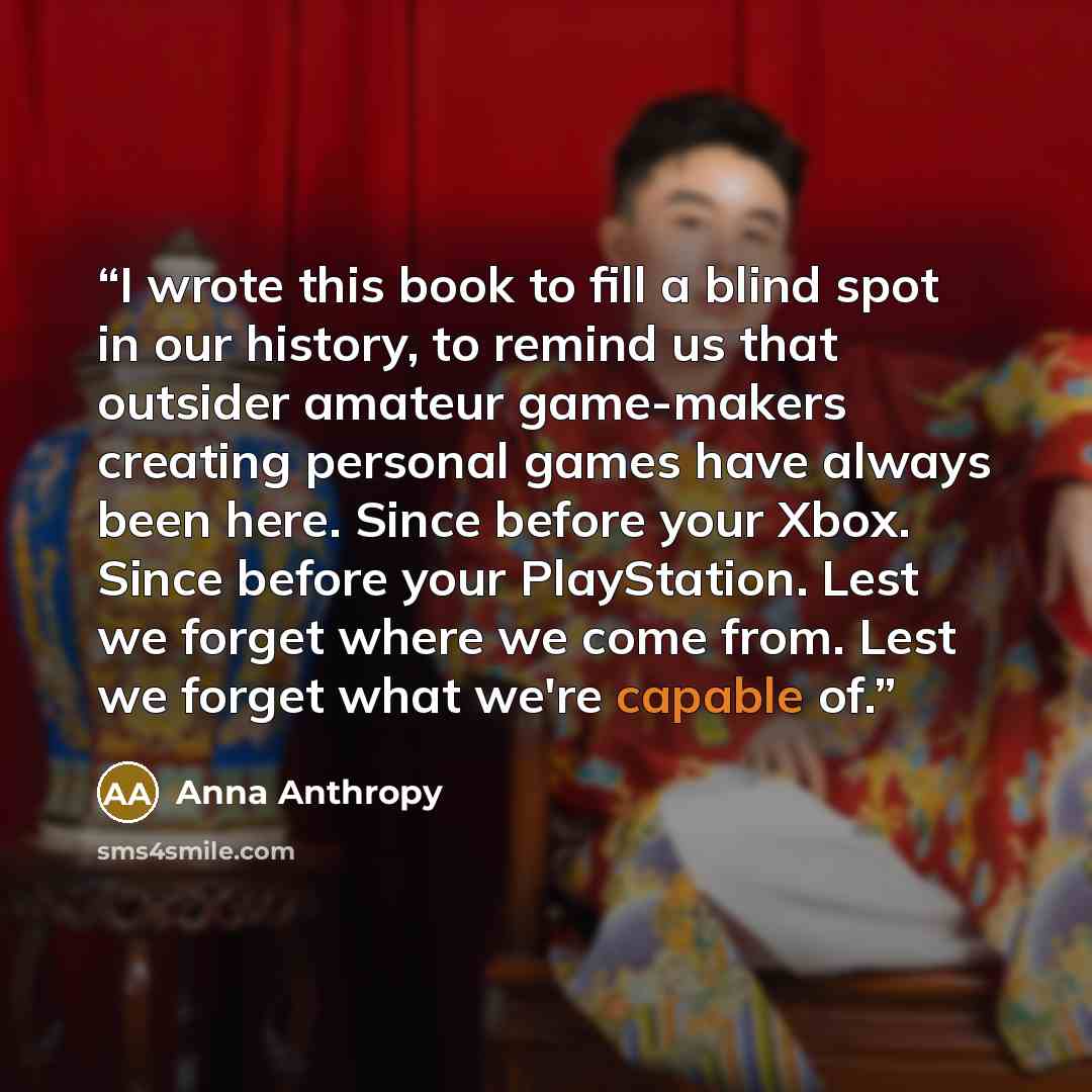 “I wrote this book to fill a blind spot in our history, to remind us that outsider amateur game-makers creating personal games have always been here. Since before your Xbox. Since before your PlayStation. Lest we forget where we come from. Lest we forget what we're capable of.” quote by Anna Anthropy