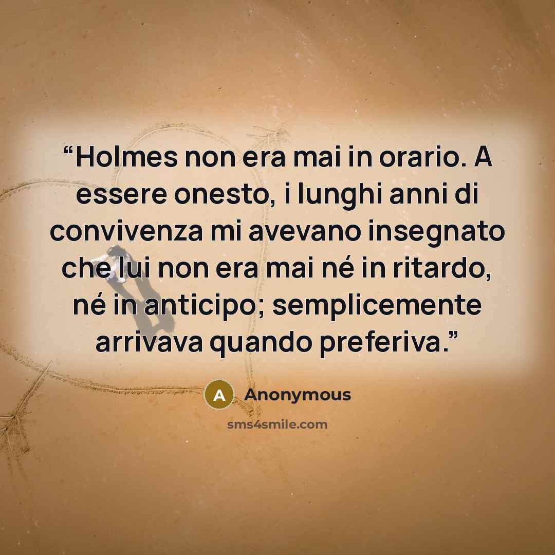 “Holmes non era mai in orario. A essere onesto, i lunghi anni di convivenza mi avevano insegnato che lui non era mai né in ritardo, né in anticipo; semplicemente arrivava quando preferiva.” quote by Anonymous