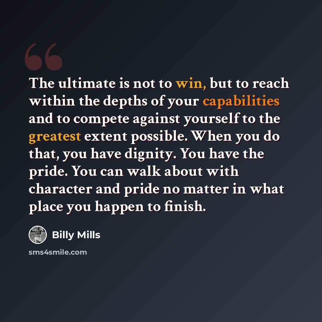 “The ultimate is not to win, but to reach within the depths of your capabilities and to compete against yourself to the greatest extent possible. When you do that, you have dignity. You have the pride. You can walk about with character and pride no matter in what place you happen to finish.” quote by Billy Mills
