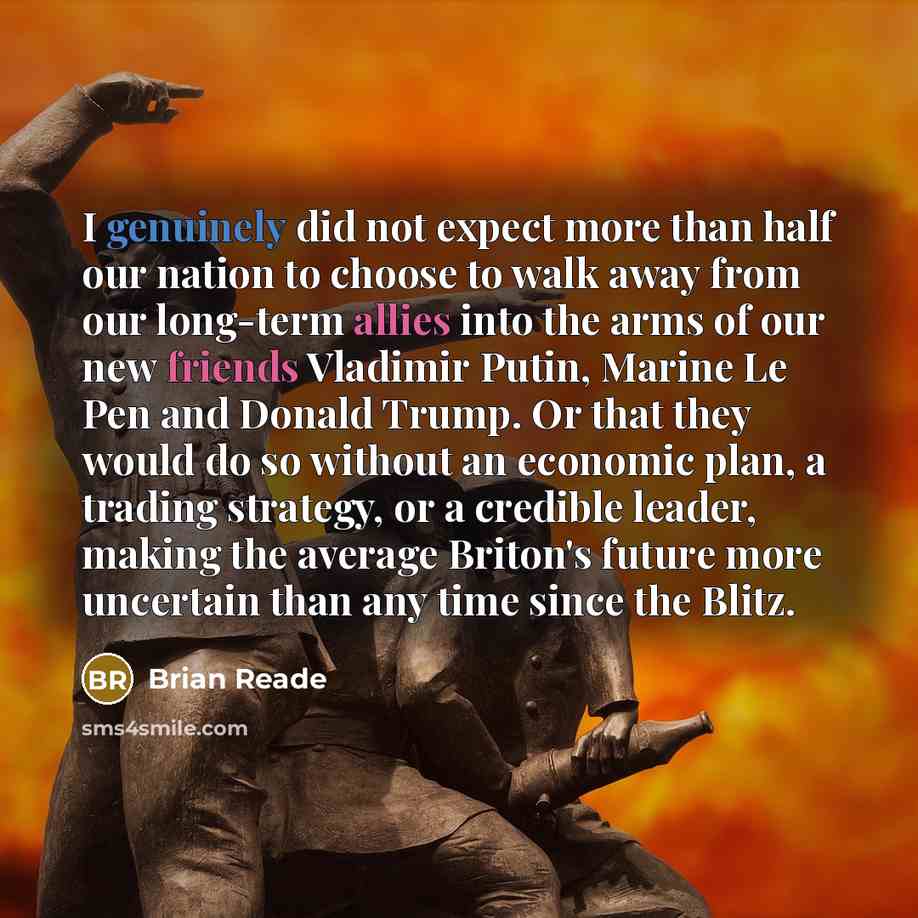 “I genuinely did not expect more than half our nation to choose to walk away from our long-term allies into the arms of our new friends Vladimir Putin, Marine Le Pen and Donald Trump. Or that they would do so without an economic plan, a trading strategy, or a credible leader, making the average…” quote by Brian Reade