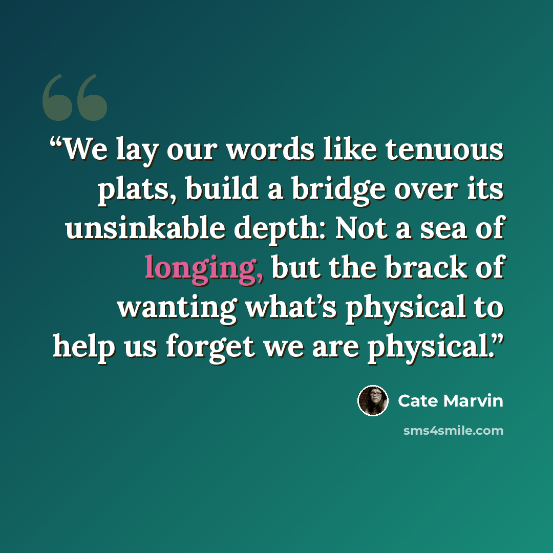 “We lay our words like tenuous plats, build a bridge over its unsinkable depth: Not a sea of longing, but the brack of wanting what’s physical to help us forget we are physical.” quote by Cate Marvin