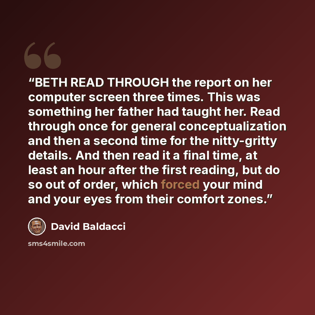 “BETH READ THROUGH the report on her computer screen three times. This was something her father had taught her. Read through once for general conceptualization and then a second time for the nitty-gritty details. And then read it a final time, at least an hour after the first reading, but do so out…” quote by David Baldacci