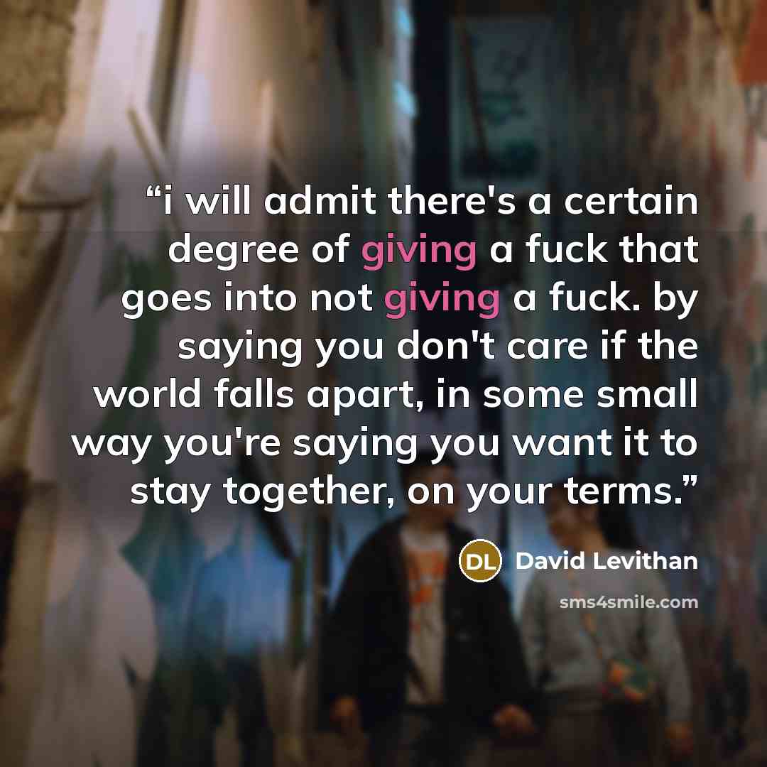 “i will admit there's a certain degree of giving a fuck that goes into not giving a fuck. by saying you don't care if the world falls apart, in some small way you're saying you want it to stay together, on your terms.” quote by David Levithan