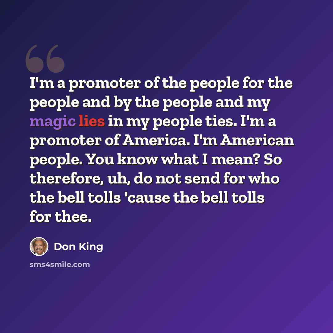 “I'm a promoter of the people for the people and by the people and my magic lies in my people ties. I'm a promoter of America. I'm American people. You know what I mean? So therefore, uh, do not send for who the bell tolls 'cause the bell tolls for thee.” quote by Don King