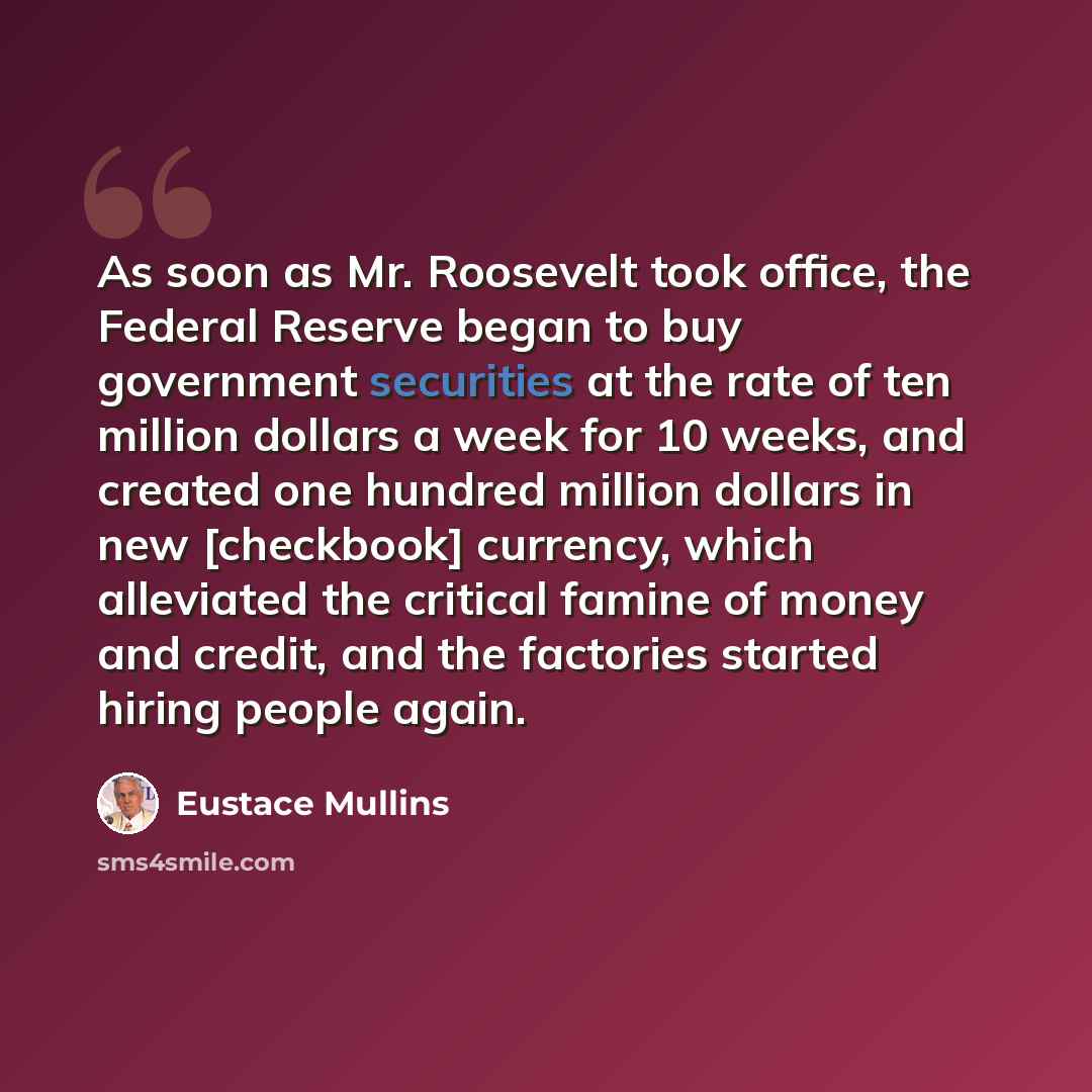 “As soon as Mr. Roosevelt took office, the Federal Reserve began to buy government securities at the rate of ten million dollars a week for 10 weeks, and created one hundred million dollars in new [checkbook] currency, which alleviated the critical famine of money and credit, and the factories…” quote by Eustace Mullins
