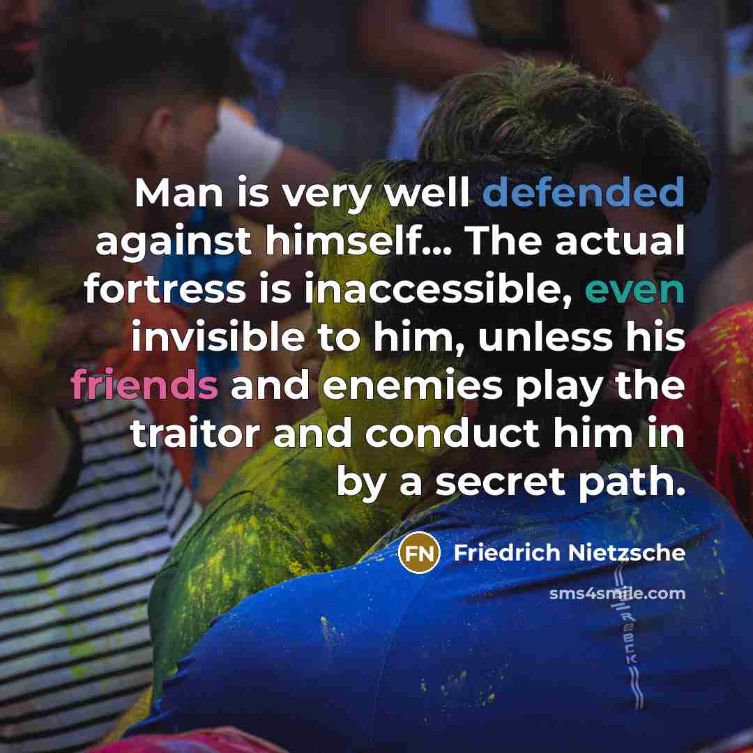 “Man is very well defended against himself... The actual fortress is inaccessible, even invisible to him, unless his friends and enemies play the traitor and conduct him in by a secret path.” quote by Friedrich Nietzsche