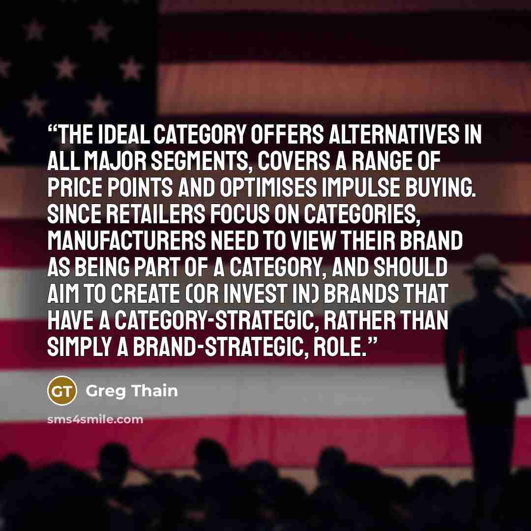 “The ideal category offers alternatives in all major segments, covers a range of price points and optimises impulse buying. Since retailers focus on categories, manufacturers need to view their brand as being part of a category, and should aim to create (or invest in) brands that have a…” quote by Greg Thain