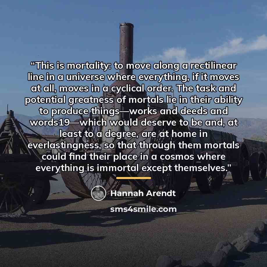 “This is mortality: to move along a rectilinear line in a universe where everything, if it moves at all, moves in a cyclical order. The task and potential greatness of mortals lie in their ability to produce things—works and deeds and words19—which would deserve to be and, at least to a degree, are…” quote by Hannah Arendt