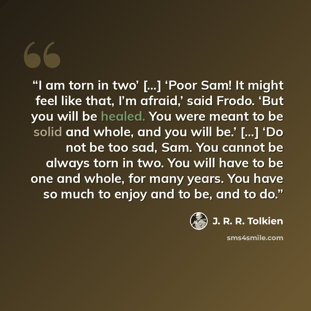 “I am torn in two’ […] ‘Poor Sam! It might feel like that, I’m afraid,’ said Frodo. ‘But you will be healed. You were meant to be solid and whole, and you will be.’ [...] ‘Do not be too sad, Sam. You cannot be always torn in two. You will have to be one and whole, for many years. You have so much…” quote by J. R. R. Tolkien