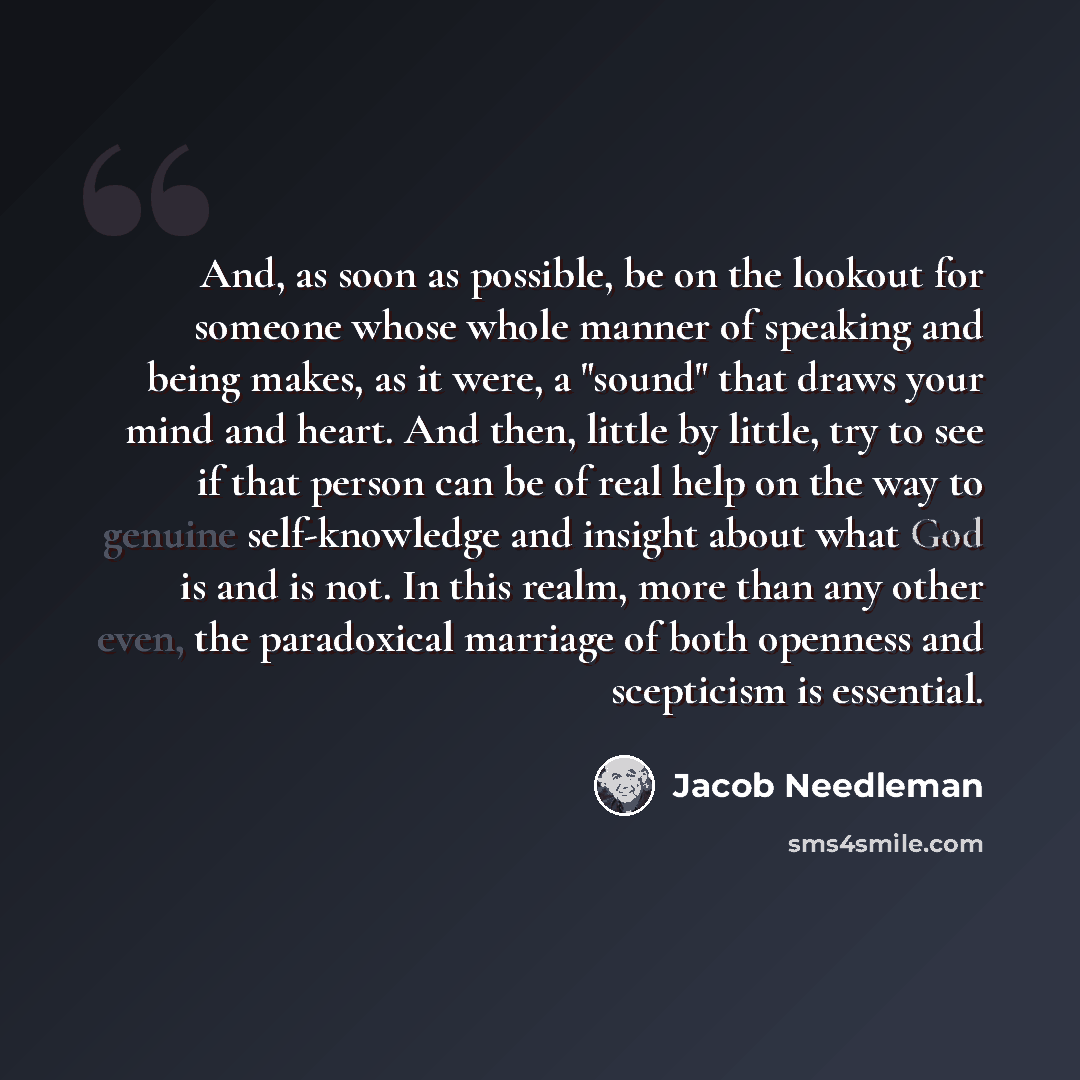 “And, as soon as possible, be on the lookout for someone whose whole manner of speaking and being makes, as it were, a "sound" that draws your mind and heart. And then, little by little, try to see if that person can be of real help on the way to genuine self-knowledge and insight about what God is…” quote by Jacob Needleman