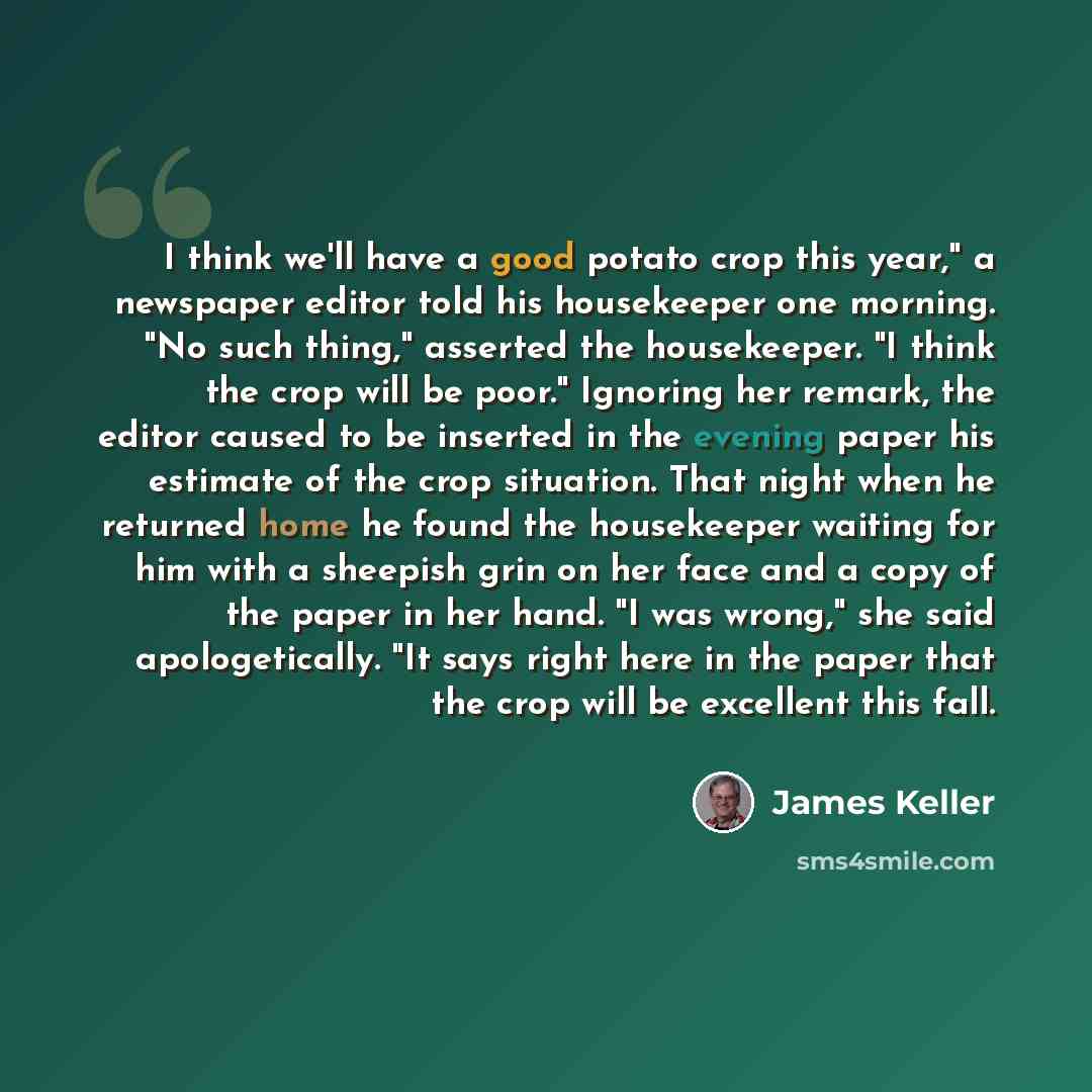“I think we'll have a good potato crop this year," a newspaper editor told his housekeeper one morning. "No such thing," asserted the housekeeper. "I think the crop will be poor." Ignoring her remark, the editor caused to be inserted in the evening paper his estimate of the crop situation. That…” quote by James Keller