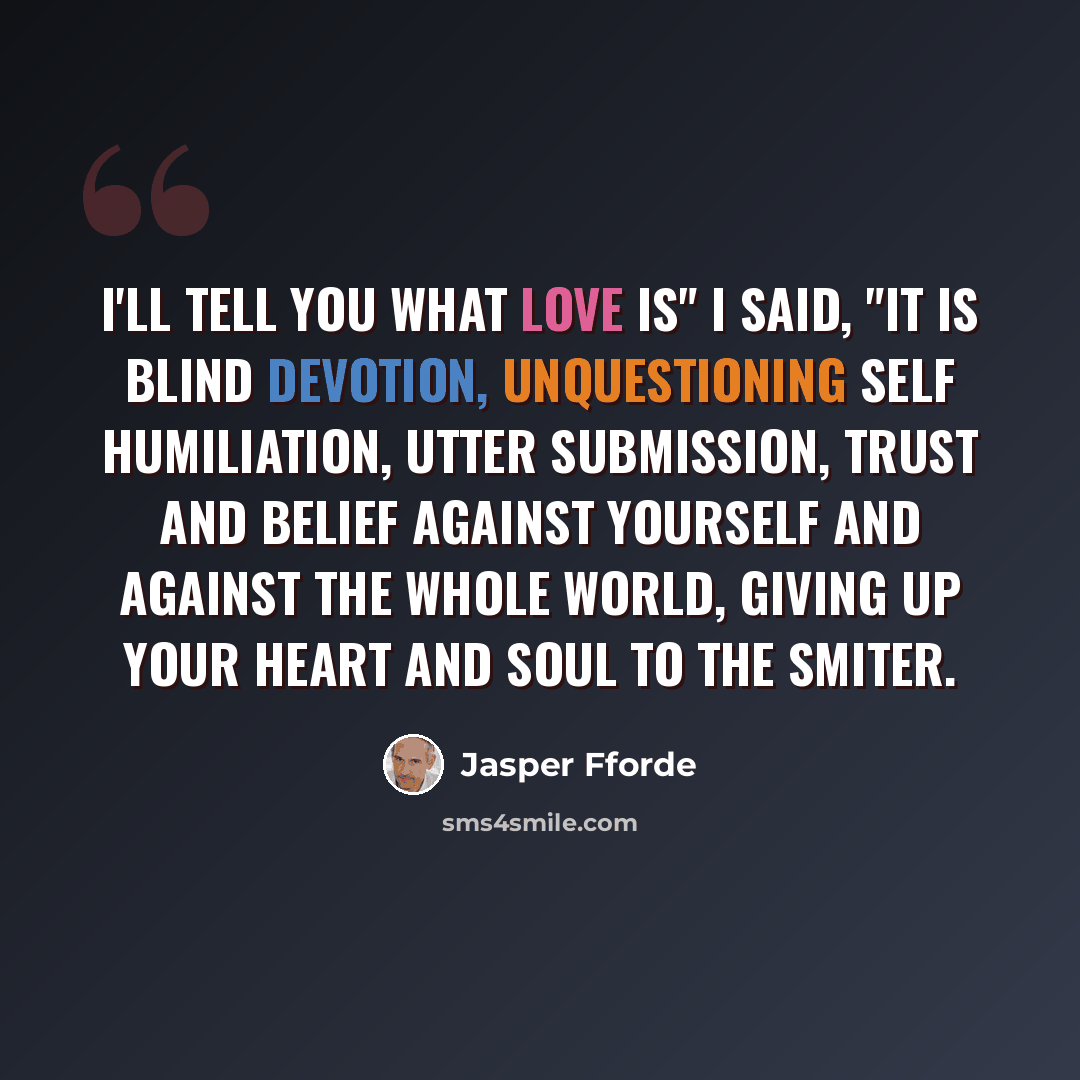 “I'll tell you what love is" I said, "It is blind devotion, unquestioning self humiliation, utter submission, trust and belief against yourself and against the whole world, giving up your heart and soul to the smiter.” quote by Jasper Fforde