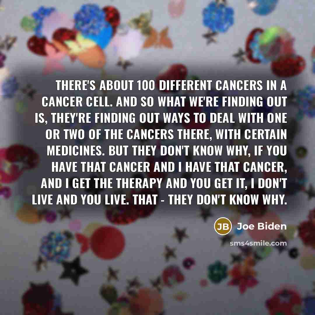 “There's about 100 different cancers in a cancer cell. And so what we're finding out is, they're finding out ways to deal with one or two of the cancers there, with certain medicines. But they don't know why, if you have that cancer and I have that cancer, and I get the therapy and you get it, I…” quote by Joe Biden