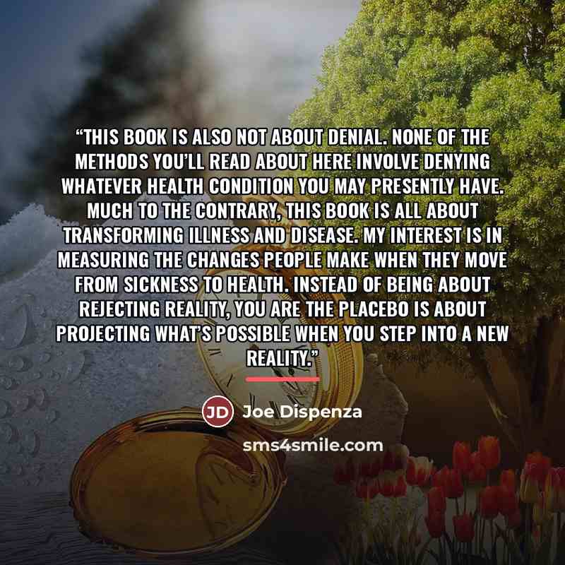 “This book is also not about denial. None of the methods you’ll read about here involve denying whatever health condition you may presently have. Much to the contrary, this book is all about transforming illness and disease. My interest is in measuring the changes people make when they move from…” quote by Joe Dispenza
