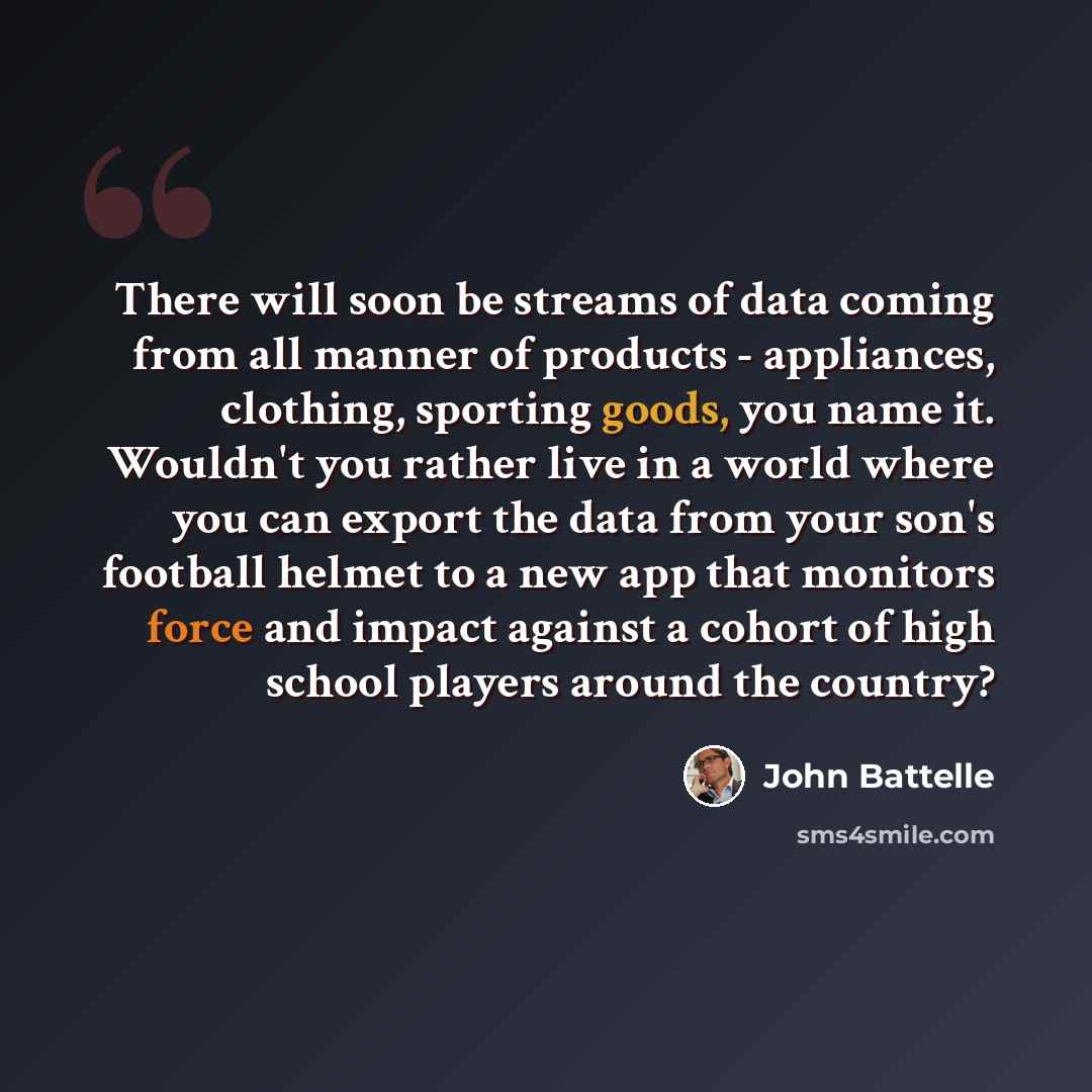 “There will soon be streams of data coming from all manner of products - appliances, clothing, sporting goods, you name it. Wouldn't you rather live in a world where you can export the data from your son's football helmet to a new app that monitors force and impact against a cohort of high school…” quote by John Battelle