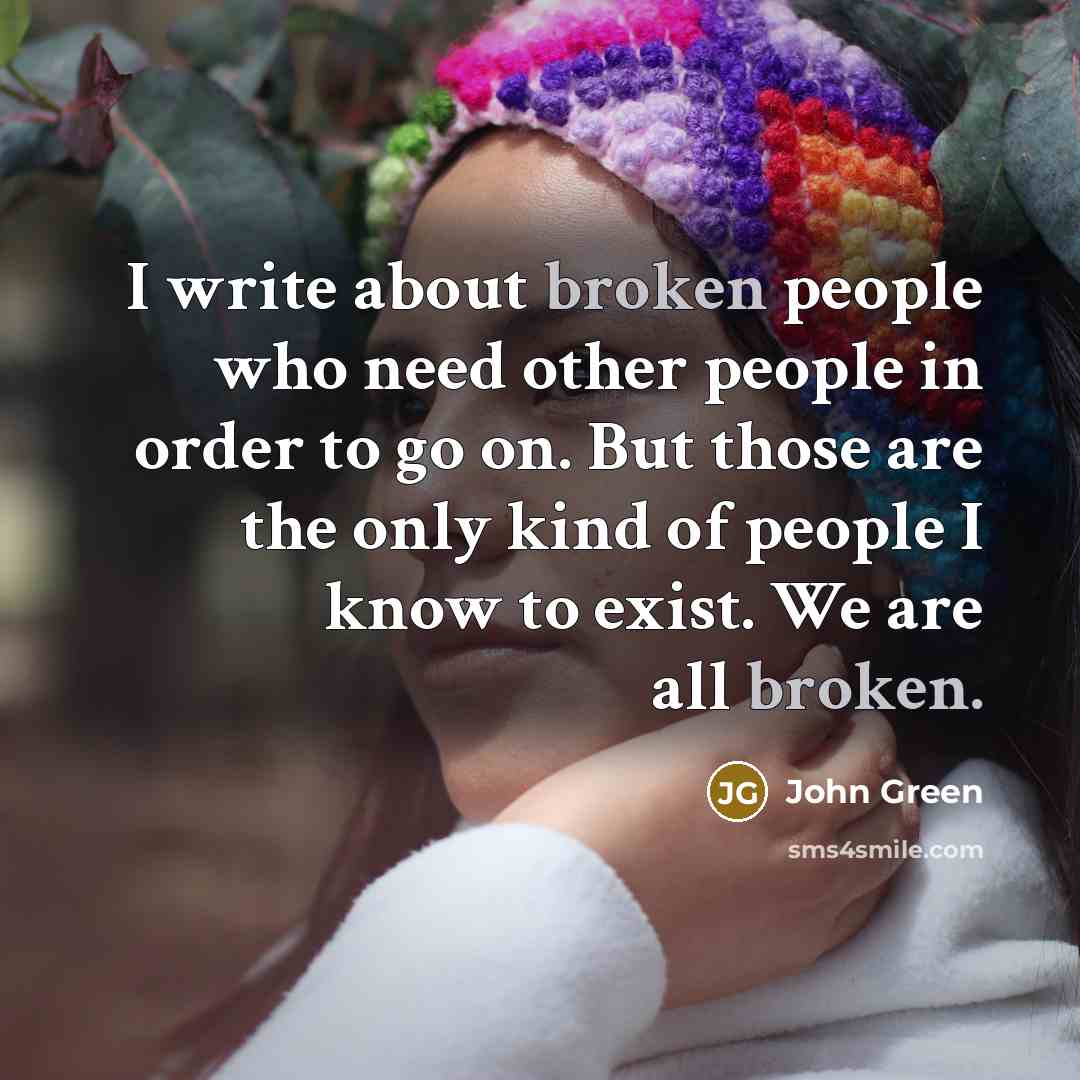 “I write about broken people who need other people in order to go on. But those are the only kind of people I know to exist. We are all broken.” quote by John Green
