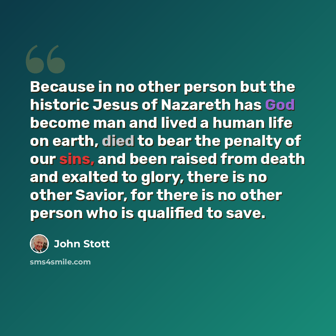 “Because in no other person but the historic Jesus of Nazareth has God become man and lived a human life on earth, died to bear the penalty of our sins, and been raised from death and exalted to glory, there is no other Savior, for there is no other person who is qualified to save.” quote by John Stott