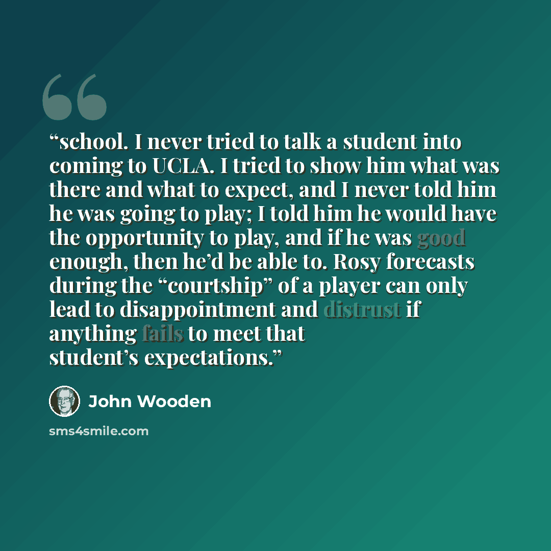 “school. I never tried to talk a student into coming to UCLA. I tried to show him what was there and what to expect, and I never told him he was going to play; I told him he would have the opportunity to play, and if he was good enough, then he’d be able to. Rosy forecasts during the “courtship” of…” quote by John Wooden