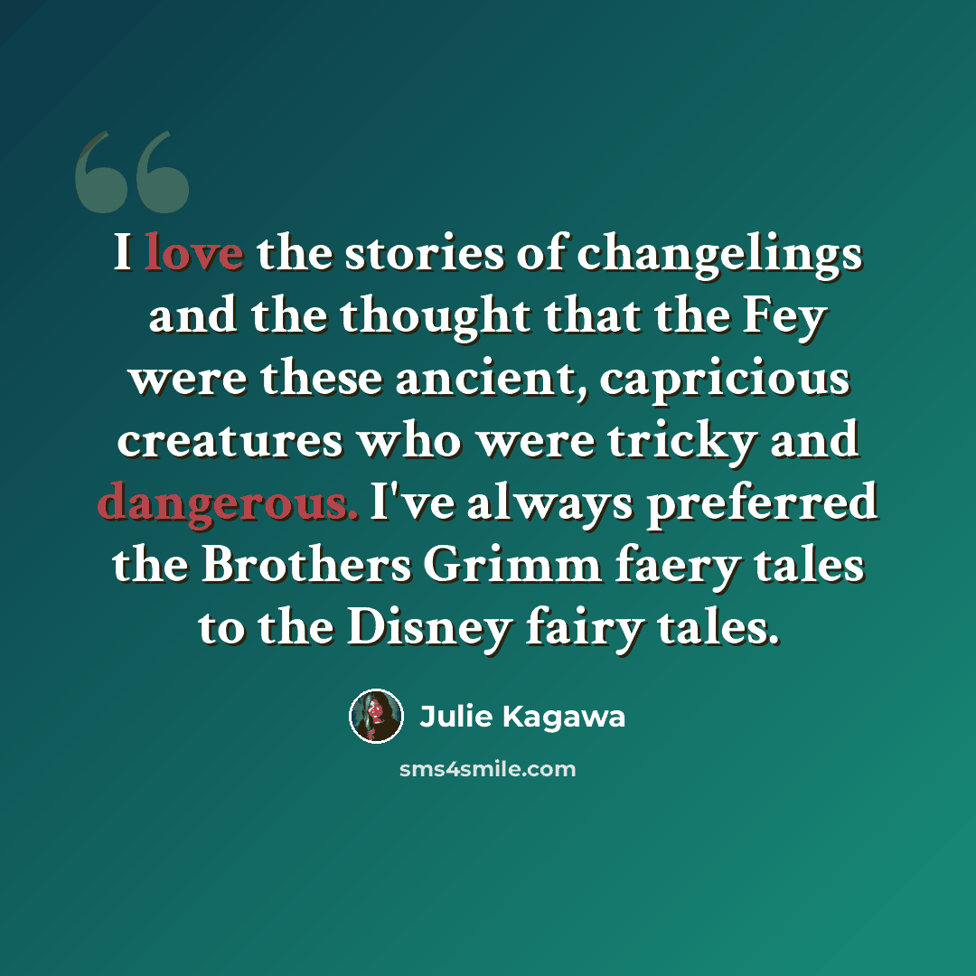 “I love the stories of changelings and the thought that the Fey were these ancient, capricious creatures who were tricky and dangerous. I've always preferred the Brothers Grimm faery tales to the Disney fairy tales.” quote by Julie Kagawa