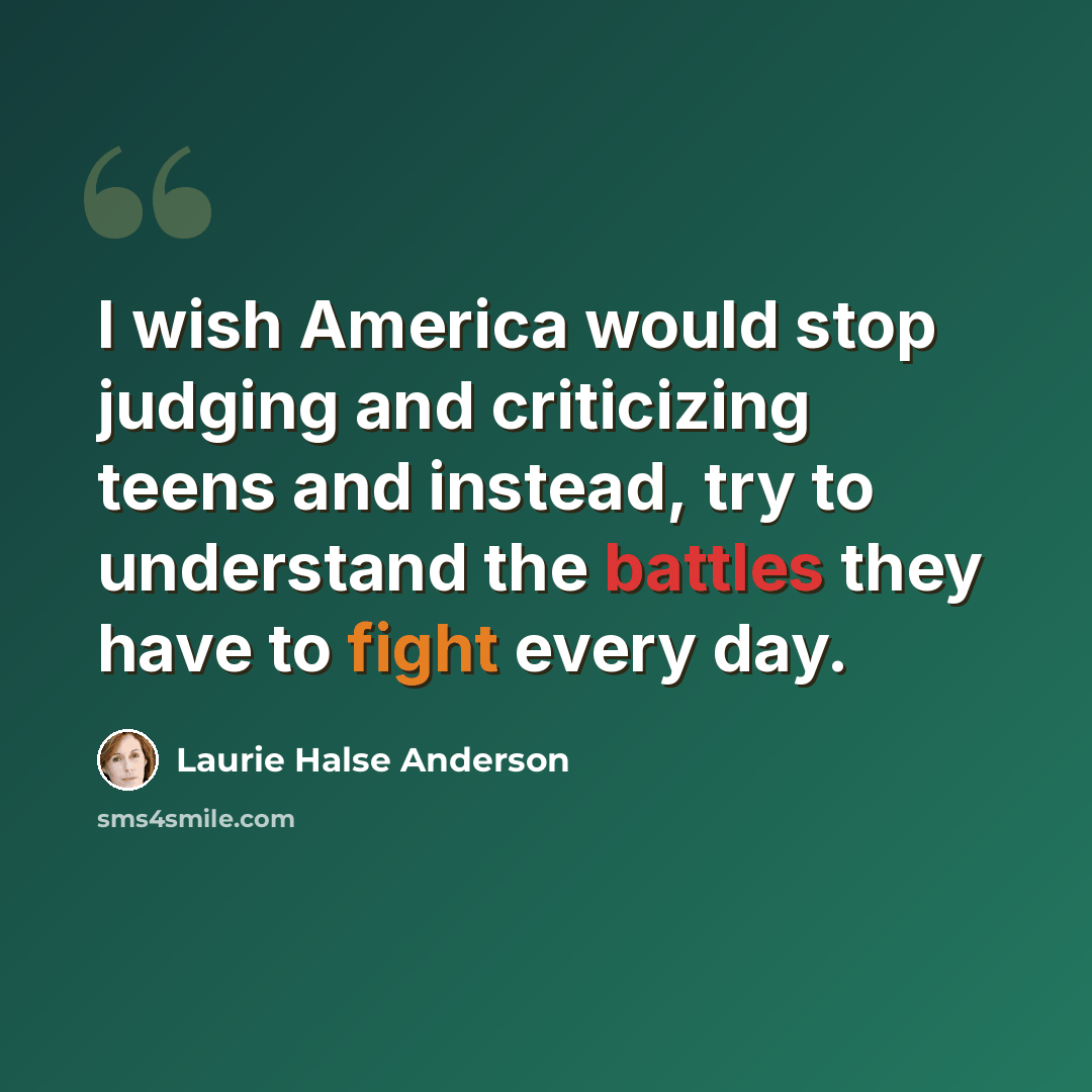 “I wish America would stop judging and criticizing teens and instead, try to understand the battles they have to fight every day.” quote by Laurie Halse Anderson