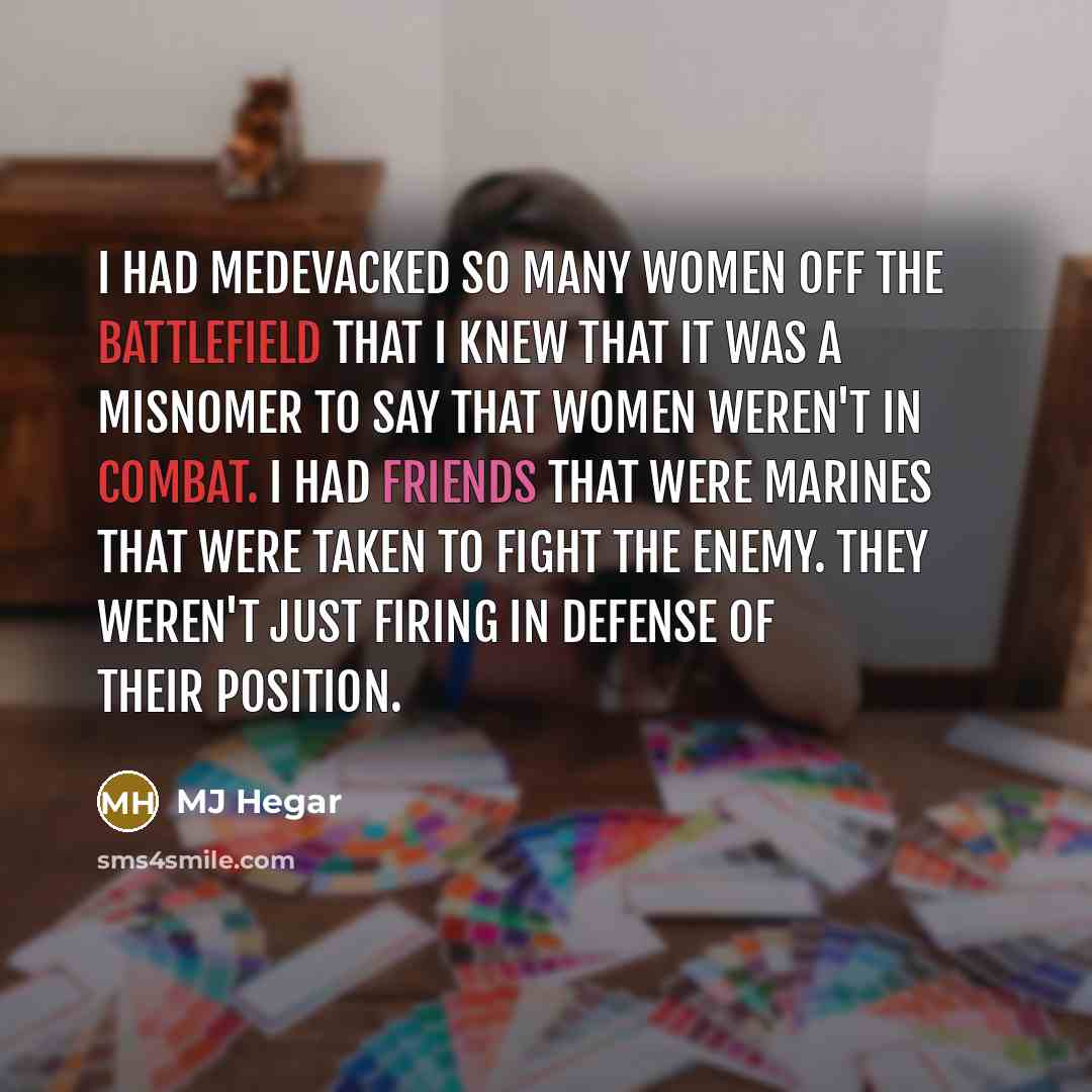 “I had medevacked so many women off the battlefield that I knew that it was a misnomer to say that women weren't in combat. I had friends that were Marines that were taken to fight the enemy. They weren't just firing in defense of their position.” quote by MJ Hegar