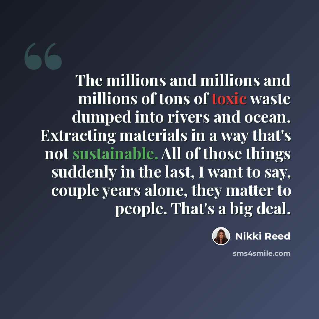 “The millions and millions and millions of tons of toxic waste dumped into rivers and ocean. Extracting materials in a way that's not sustainable. All of those things suddenly in the last, I want to say, couple years alone, they matter to people. That's a big deal.” quote by Nikki Reed