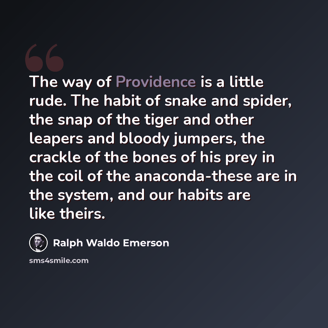 “The way of Providence is a little rude. The habit of snake and spider, the snap of the tiger and other leapers and bloody jumpers, the crackle of the bones of his prey in the coil of the anaconda-these are in the system, and our habits are like theirs.” quote by Ralph Waldo Emerson