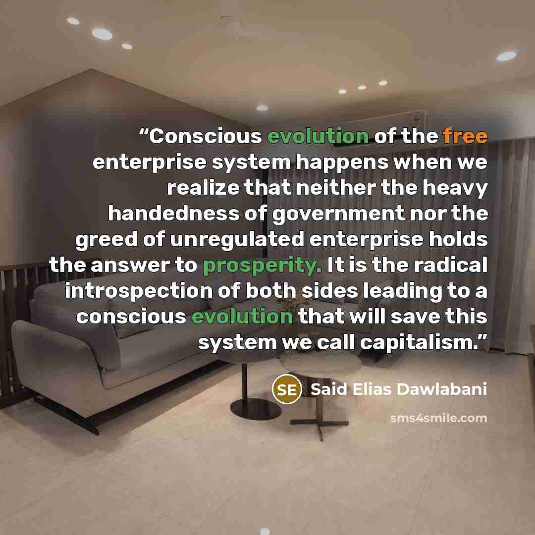 “Conscious evolution of the free enterprise system happens when we realize that neither the heavy handedness of government nor the greed of unregulated enterprise holds the answer to prosperity. It is the radical introspection of both sides leading to a conscious evolution that will save this…” quote by Said Elias Dawlabani