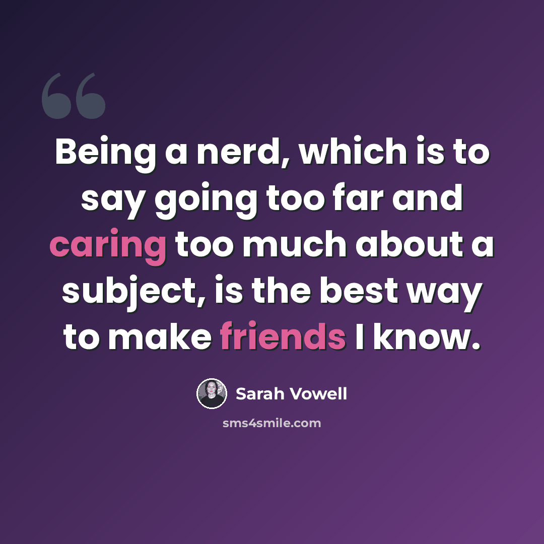 “Being a nerd, which is to say going too far and caring too much about a subject, is the best way to make friends I know.” quote by Sarah Vowell