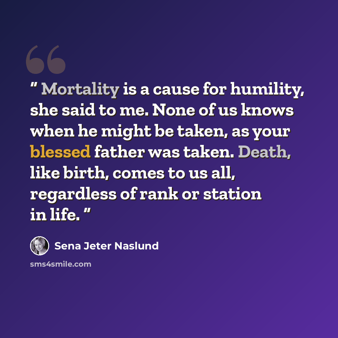 “Mortality is a cause for humility, she said to me. None of us knows when he might be taken, as your blessed father was taken. Death, like birth, comes to us all, regardless of rank or station in life.” quote by Sena Jeter Naslund