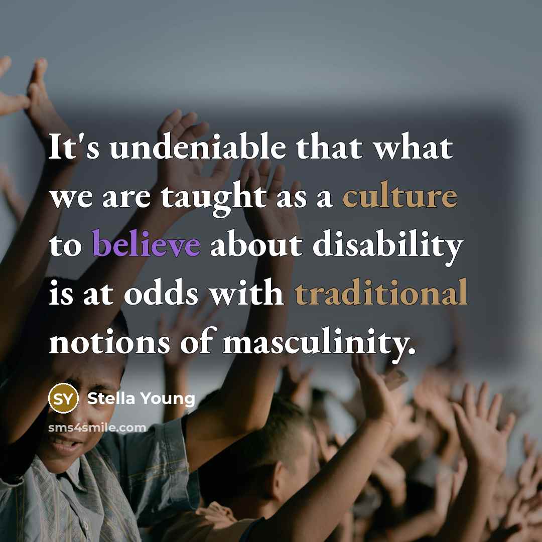 “It's undeniable that what we are taught as a culture to believe about disability is at odds with traditional notions of masculinity.” quote by Stella Young