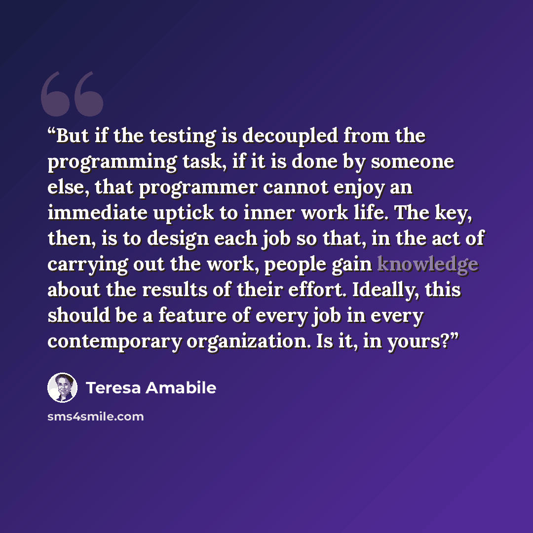 “But if the testing is decoupled from the programming task, if it is done by someone else, that programmer cannot enjoy an immediate uptick to inner work life. The key, then, is to design each job so that, in the act of carrying out the work, people gain knowledge about the results of their effort…” quote by Teresa Amabile