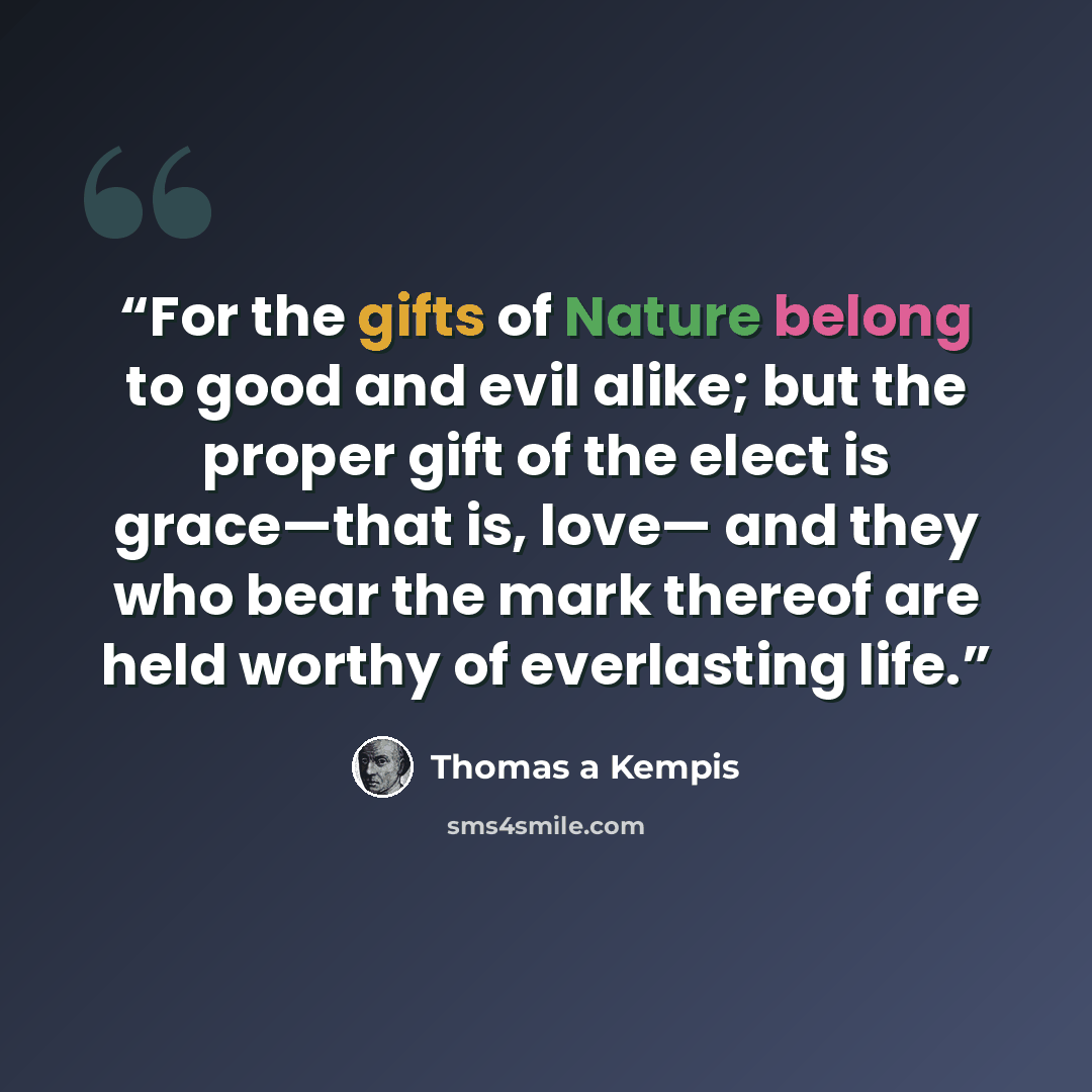 “For the gifts of Nature belong to good and evil alike; but the proper gift of the elect is grace—that is, love— and they who bear the mark thereof are held worthy of everlasting life.” quote by Thomas à Kempis