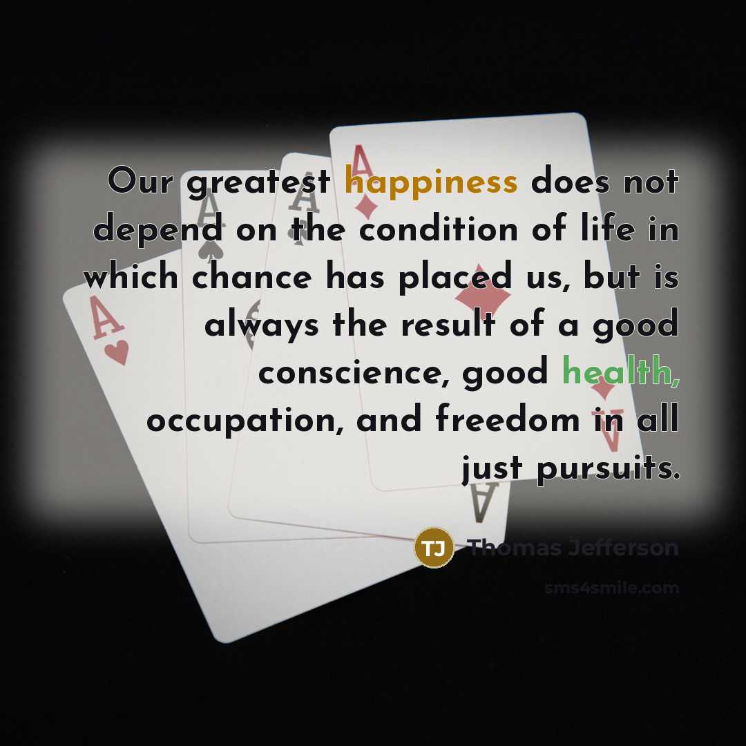 “Our greatest happiness does not depend on the condition of life in which chance has placed us, but is always the result of a good conscience, good health, occupation, and freedom in all just pursuits.” quote by Thomas Jefferson