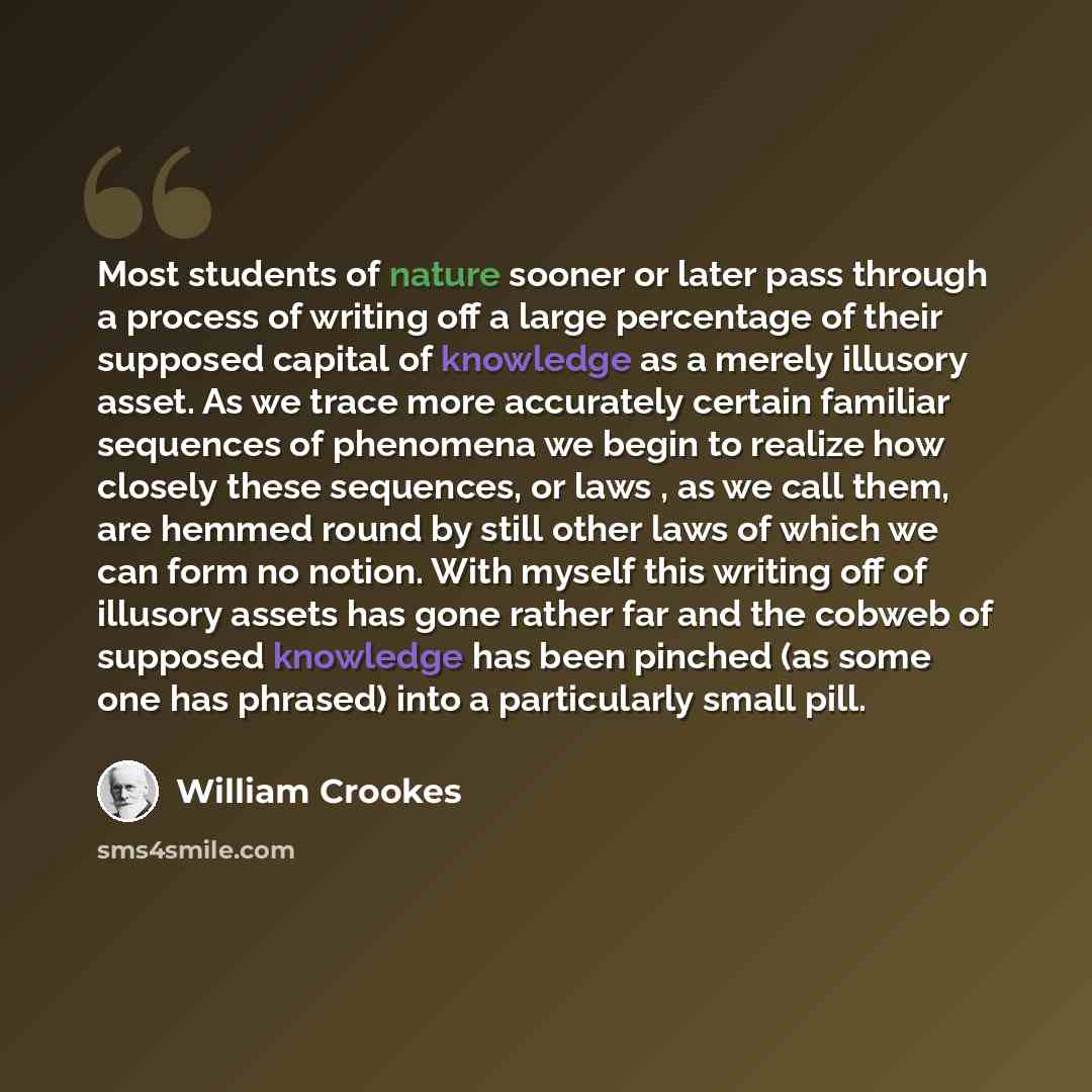 “Most students of nature sooner or later pass through a process of writing off a large percentage of their supposed capital of knowledge as a merely illusory asset. As we trace more accurately certain familiar sequences of phenomena we begin to realize how closely these sequences, or laws , as we…” quote by William Crookes