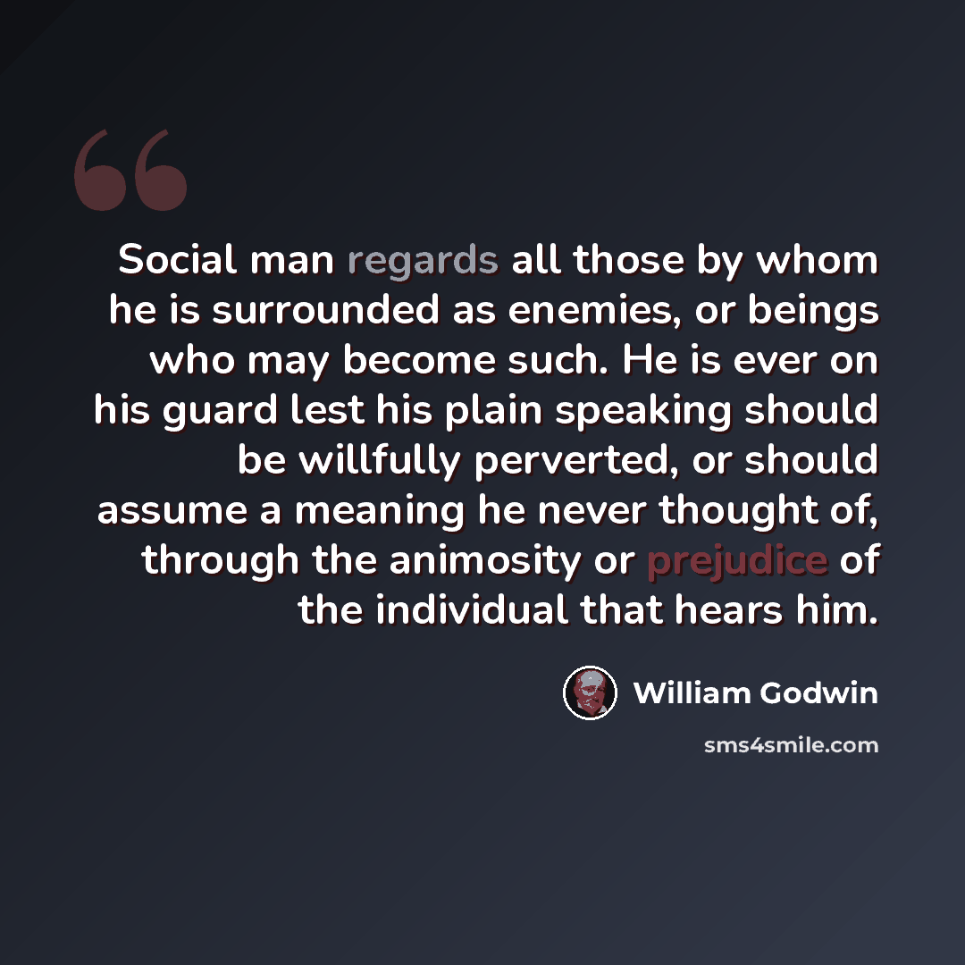 “Social man regards all those by whom he is surrounded as enemies, or beings who may become such. He is ever on his guard lest his plain speaking should be willfully perverted, or should assume a meaning he never thought of, through the animosity or prejudice of the individual that hears him.” quote by William Godwin