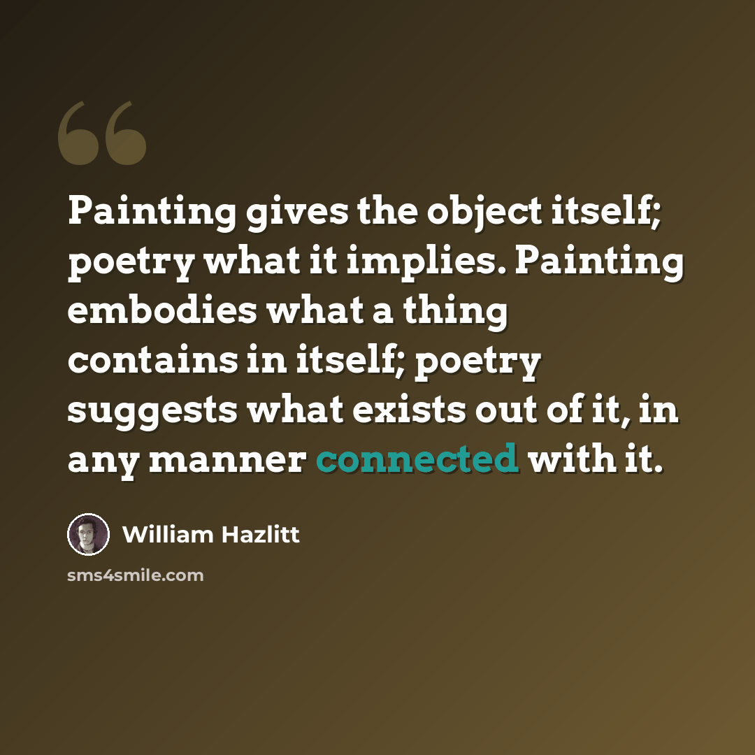 “Painting gives the object itself; poetry what it implies. Painting embodies what a thing contains in itself; poetry suggests what exists out of it, in any manner connected with it.” quote by William Hazlitt