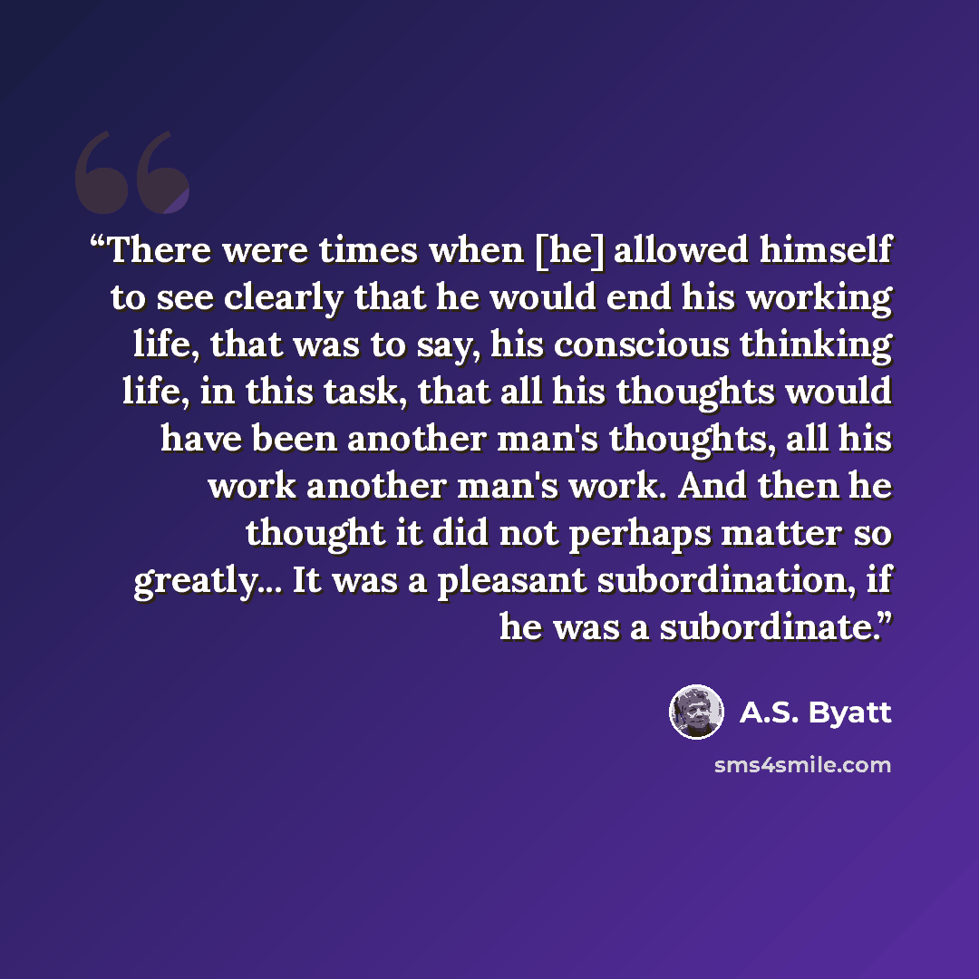 “There were times when [he] allowed himself to see clearly that he would end his working life, that was to say, his conscious thinking life, in this task, that all his thoughts would have been another man's thoughts, all his work another man's work. And then he thought it did not perhaps matter so…” quote by A.S. Byatt
