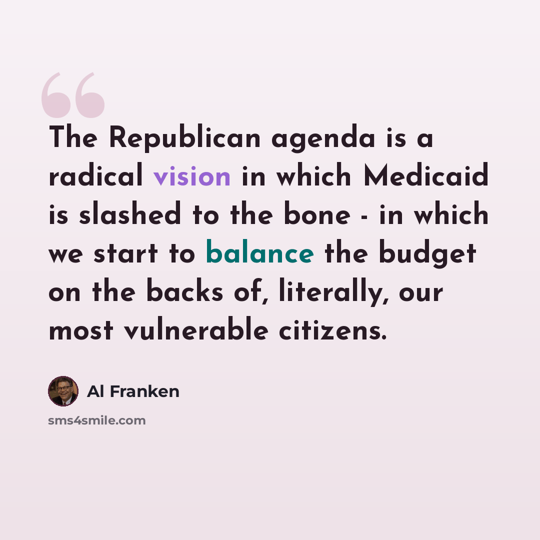 “The Republican agenda is a radical vision in which Medicaid is slashed to the bone - in which we start to balance the budget on the backs of, literally, our most vulnerable citizens.” quote by Al Franken