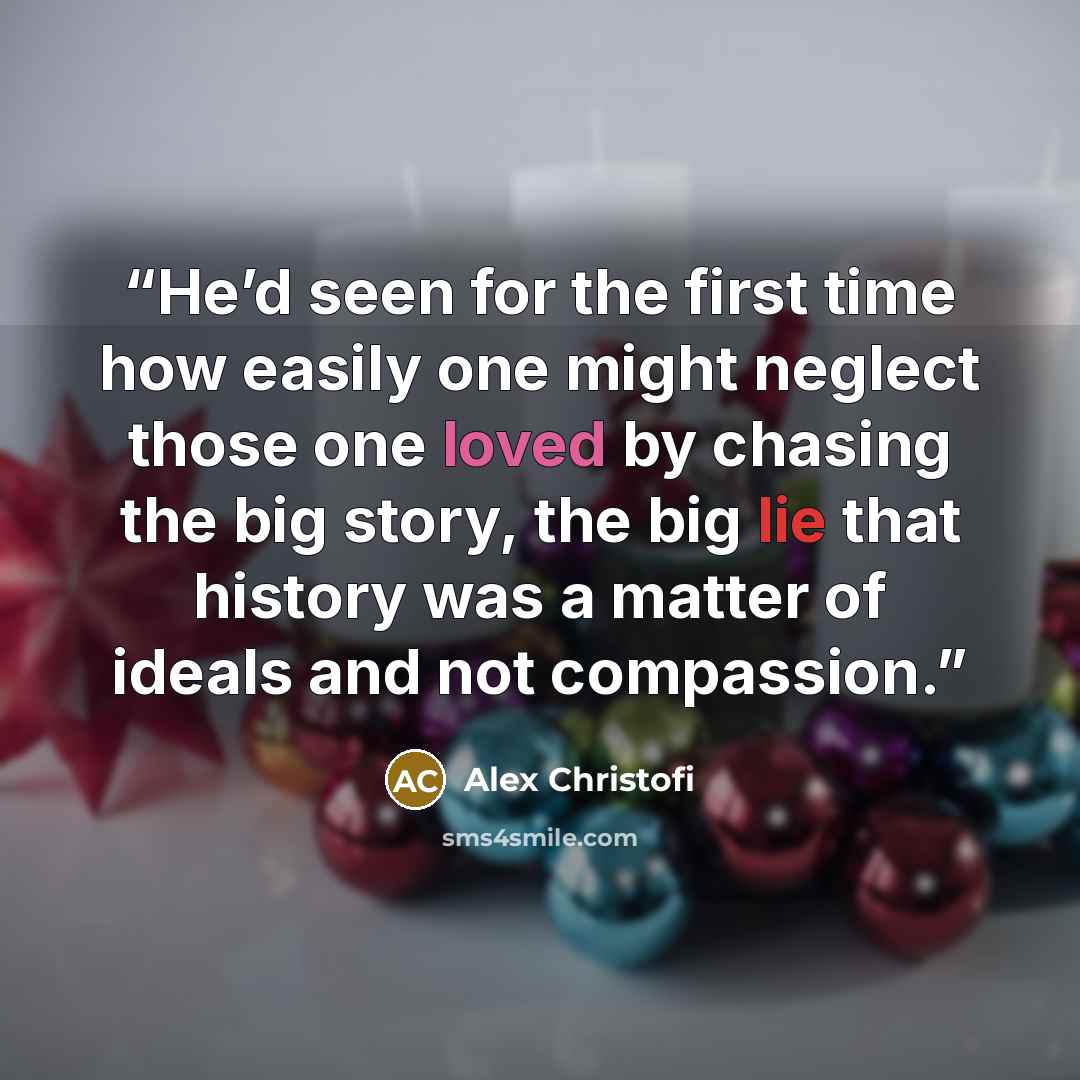 “He’d seen for the first time how easily one might neglect those one loved by chasing the big story, the big lie that history was a matter of ideals and not compassion.” quote by Alex Christofi