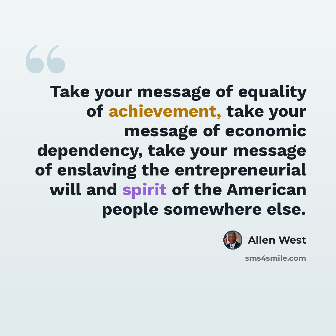“Take your message of equality of achievement, take your message of economic dependency, take your message of enslaving the entrepreneurial will and spirit of the American people somewhere else.” quote by Allen West